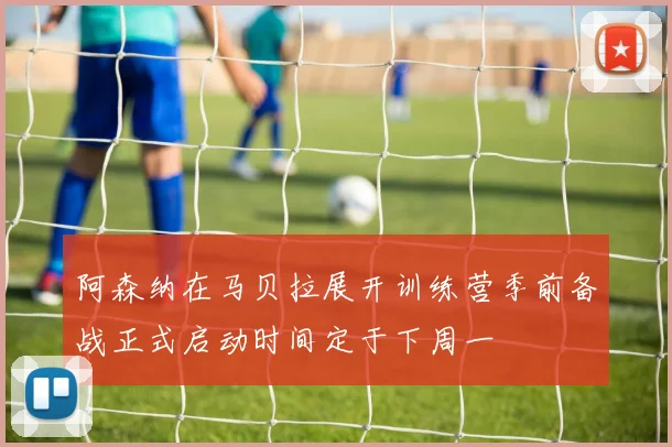 阿森纳在马贝拉展开训练营季前备战正式启动时间定于下周一